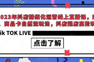 2023年抖店精细化运营线上直播课,选品、商品卡自然流玩法,抖店起店高阶玩法